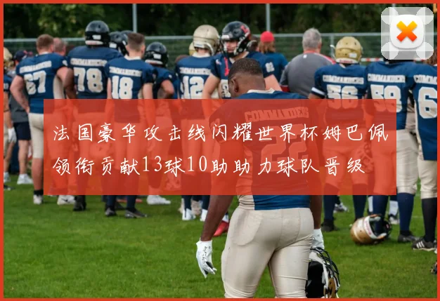 法国豪华攻击线闪耀世界杯姆巴佩领衔贡献13球10助助力球队晋级