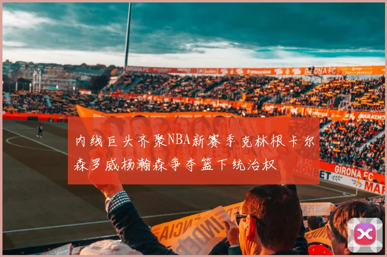内线巨头齐聚NBA新赛季克林根卡尔森罗威杨瀚森争夺篮下统治权