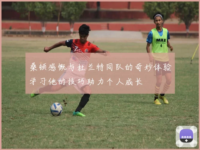 桑顿感慨与杜兰特同队的奇妙体验学习他的技巧助力个人成长