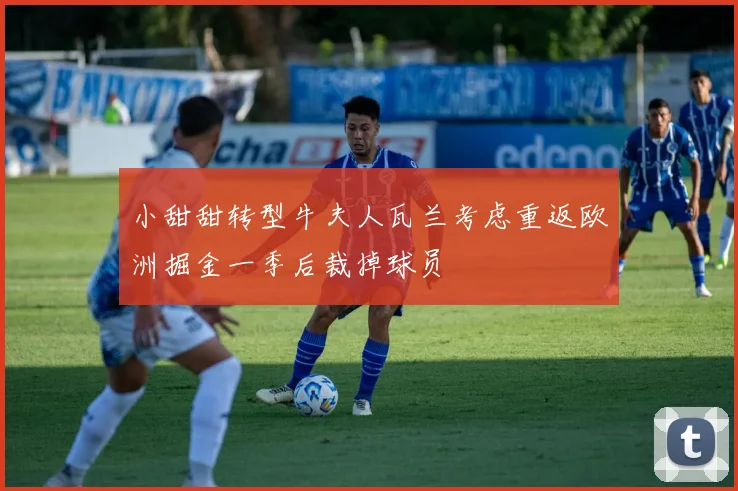 小甜甜转型牛夫人瓦兰考虑重返欧洲掘金一季后裁掉球员