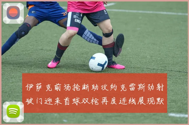 伊萨克前场抢断助攻约克雷斯劲射破门迎来首球双枪再度连线展现默契