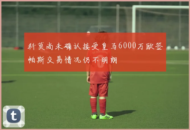 科莫尚未确认接受皇马6000万欧签帕斯交易情况仍不明朗
