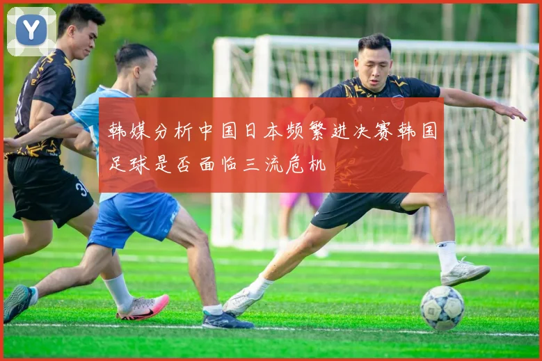 韩媒分析中国日本频繁进决赛韩国足球是否面临三流危机