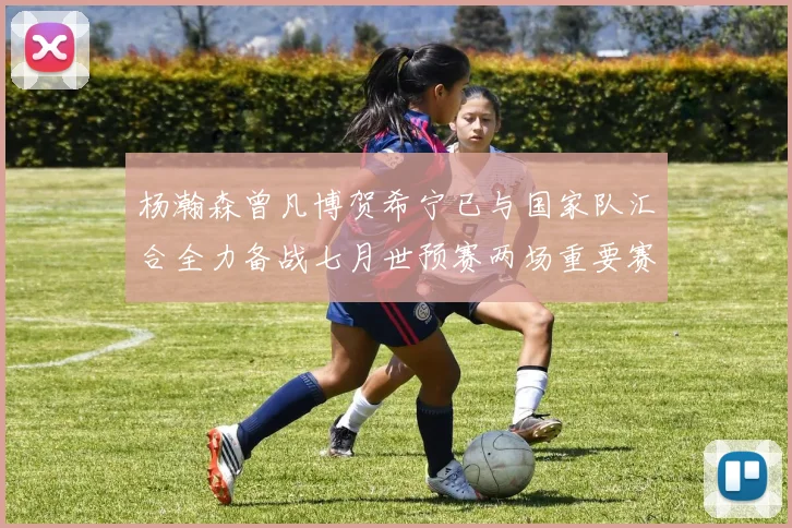 杨瀚森曾凡博贺希宁已与国家队汇合全力备战七月世预赛两场重要赛事