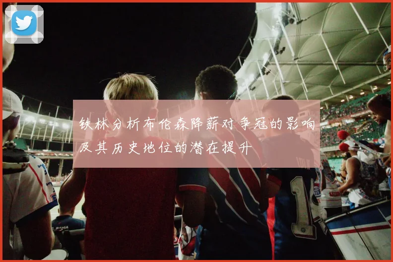 铁林分析布伦森降薪对争冠的影响及其历史地位的潜在提升