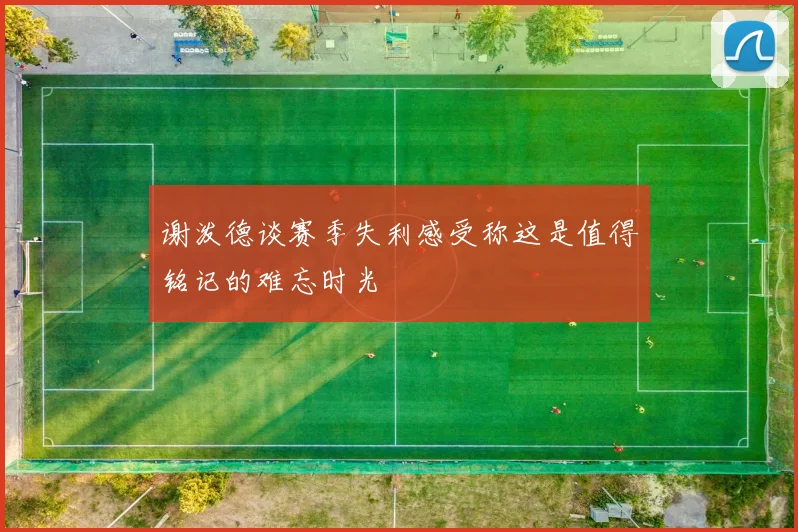 谢泼德谈赛季失利感受称这是值得铭记的难忘时光