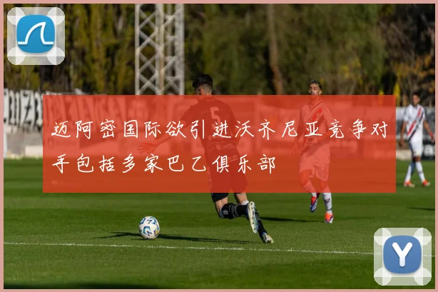 迈阿密国际欲引进沃齐尼亚竞争对手包括多家巴乙俱乐部