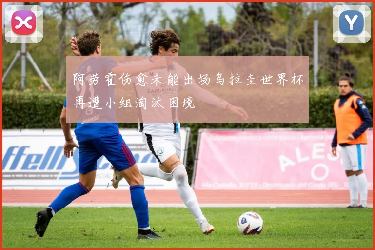 阿劳霍伤愈未能出场乌拉圭世界杯再遭小组淘汰困境