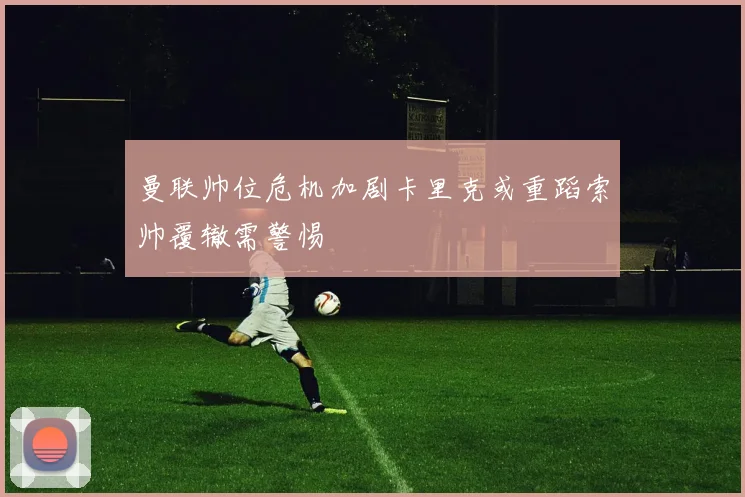 曼联帅位危机加剧卡里克或重蹈索帅覆辙需警惕