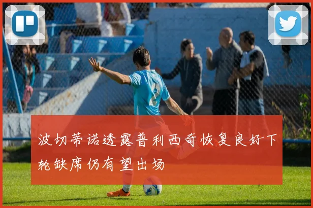 波切蒂诺透露普利西奇恢复良好下轮缺席仍有望出场